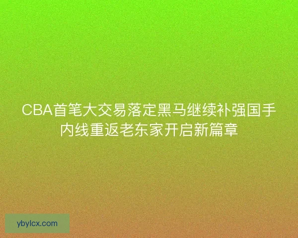 CBA首笔大交易落定黑马继续补强国手内线重返老东家开启新篇章