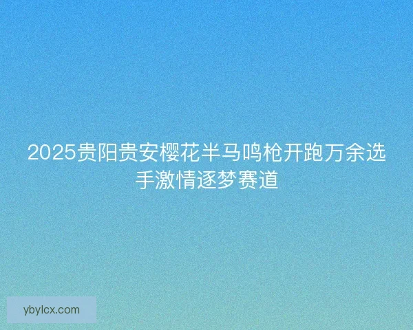 2025贵阳贵安樱花半马鸣枪开跑万余选手激情逐梦赛道
