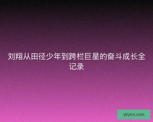 刘翔从田径少年到跨栏巨星的奋斗成长全记录