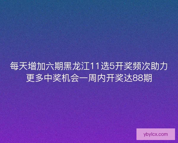 每天增加六期黑龙江11选5开奖频次助力更多中奖机会一周内开奖达88期