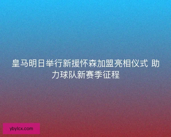 皇马明日举行新援怀森加盟亮相仪式 助力球队新赛季征程