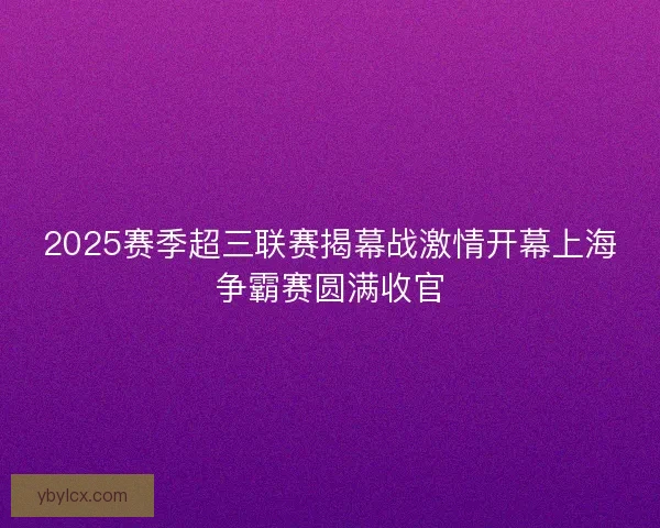 2025赛季超三联赛揭幕战激情开幕上海争霸赛圆满收官