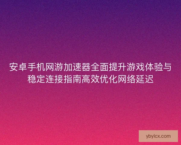 安卓手机网游加速器全面提升游戏体验与稳定连接指南高效优化网络延迟 安卓手机网游加速器全面提升游戏体验与稳定连接指南高效优化网络延迟