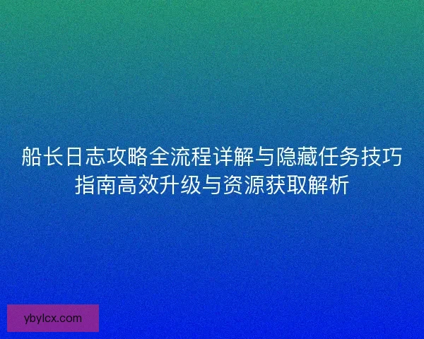 船长日志攻略全流程详解与隐藏任务技巧指南高效升级与资源获取解析