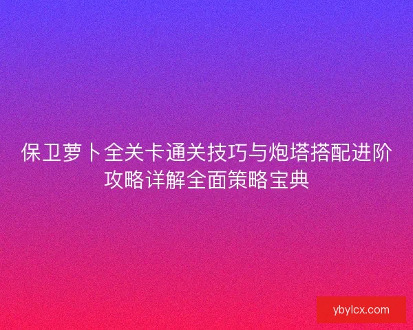 保卫萝卜全关卡通关技巧与炮塔搭配进阶攻略详解全面策略宝典 保卫萝卜全关卡通关技巧与炮塔搭配进阶攻略详解全面策略宝典
