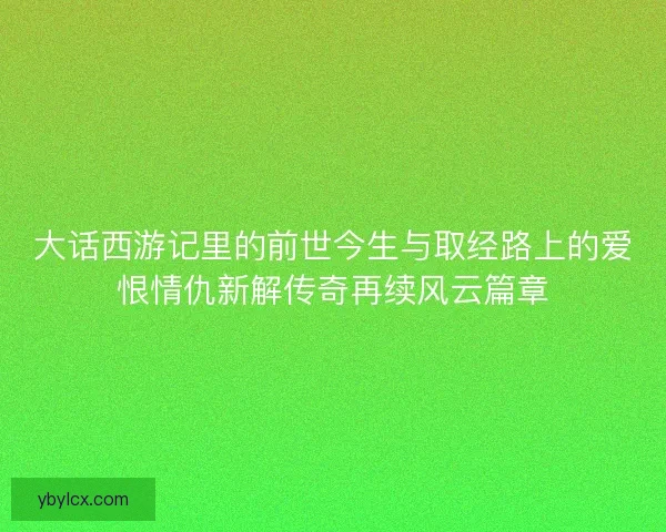 大话西游记里的前世今生与取经路上的爱恨情仇新解传奇再续风云篇章