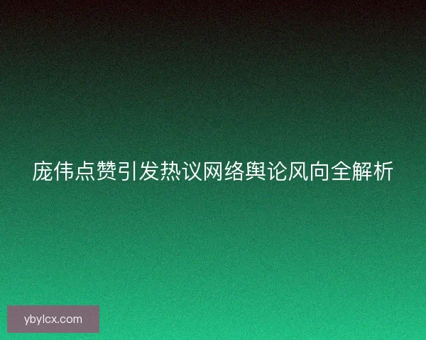 庞伟点赞引发热议网络舆论风向全解析 庞伟点赞引发热议网络舆论风向全解析