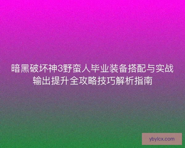 暗黑破坏神3野蛮人毕业装备搭配与实战输出提升全攻略技巧解析指南