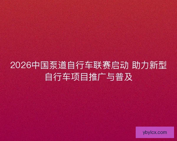 2026中国泵道自行车联赛启动 助力新型自行车项目推广与普及 2026中国泵道自行车联赛启动 助力新型自行车项目推广与普及