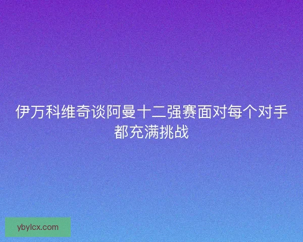 伊万科维奇谈阿曼十二强赛面对每个对手都充满挑战