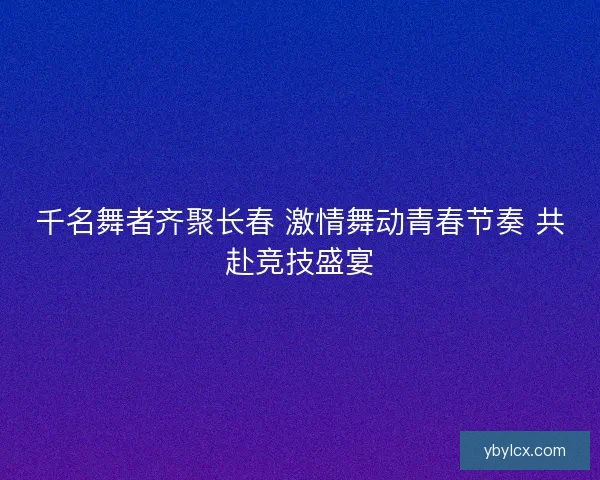 千名舞者齐聚长春 激情舞动青春节奏 共赴竞技盛宴