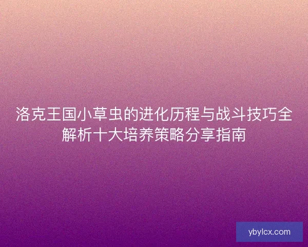 洛克王国小草虫的进化历程与战斗技巧全解析十大培养策略分享指南