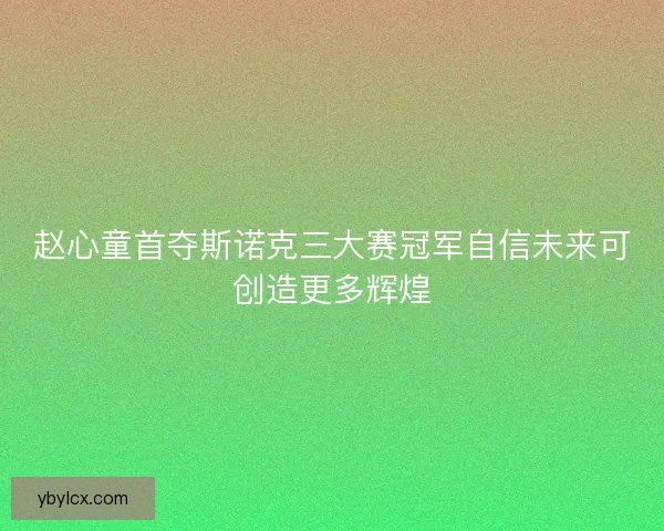 赵心童首夺斯诺克三大赛冠军自信未来可创造更多辉煌