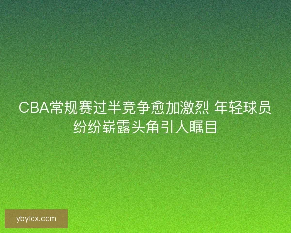CBA常规赛过半竞争愈加激烈 年轻球员纷纷崭露头角引人瞩目