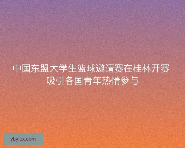 中国东盟大学生篮球邀请赛在桂林开赛 吸引各国青年热情参与 中国东盟大学生篮球邀请赛在桂林开赛 吸引各国青年热情参与