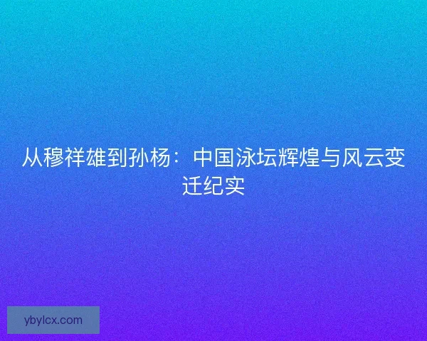 从穆祥雄到孙杨:中国泳坛辉煌与风云变迁纪实 从穆祥雄到孙杨:中国泳坛辉煌与风云变迁纪实