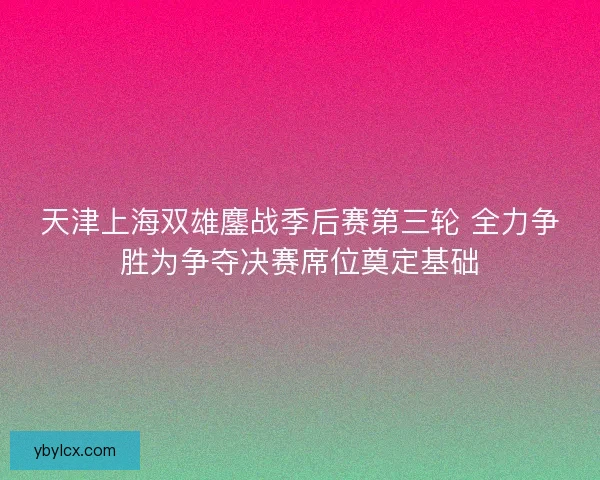 天津上海双雄鏖战季后赛第三轮 全力争胜为争夺决赛席位奠定基础