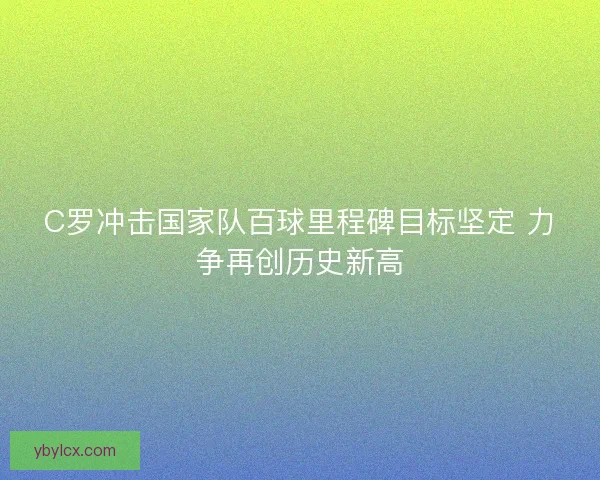C罗冲击国家队百球里程碑目标坚定 力争再创历史新高