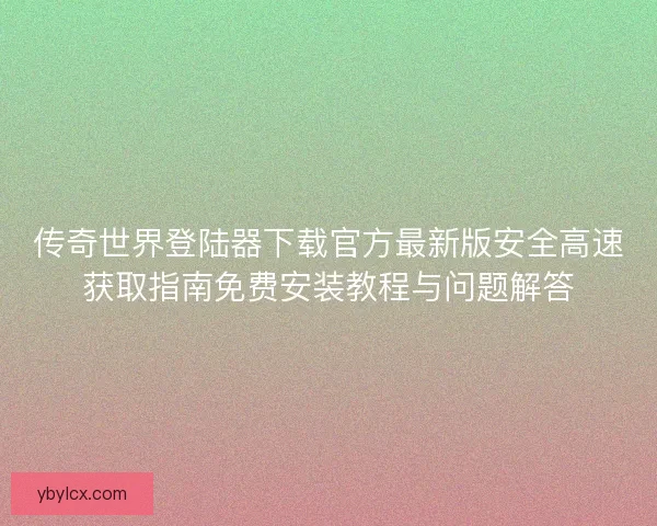 传奇世界登陆器下载官方最新版安全高速获取指南免费安装教程与问题解答