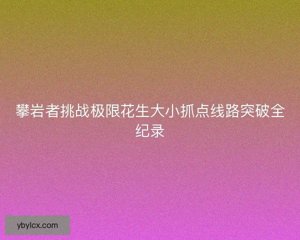 攀岩者挑战极限花生大小抓点线路突破全纪录