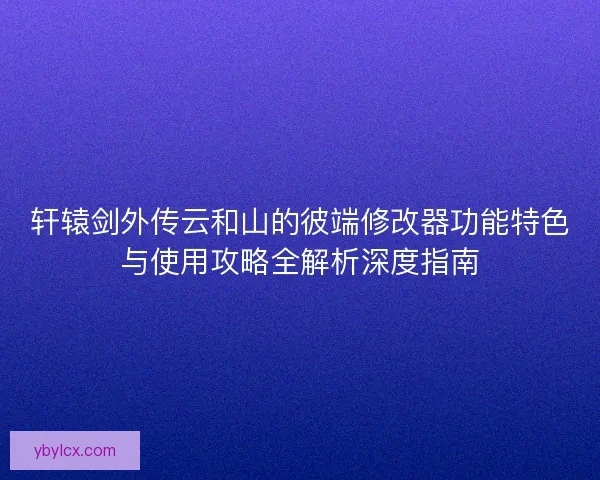 轩辕剑外传云和山的彼端修改器功能特色与使用攻略全解析深度指南