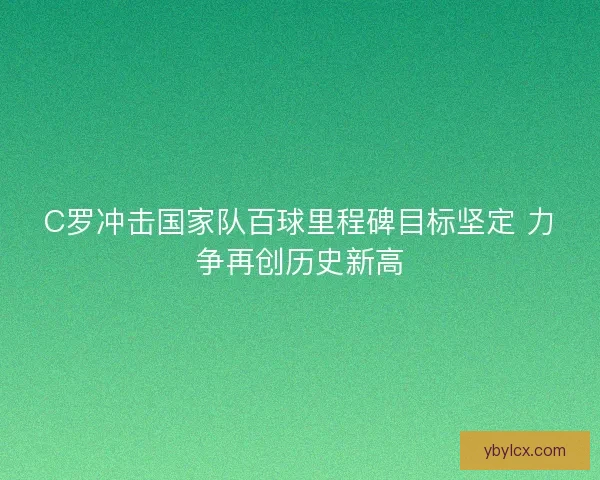 C罗冲击国家队百球里程碑目标坚定 力争再创历史新高 C罗冲击国家队百球里程碑目标坚定 力争再创历史新高