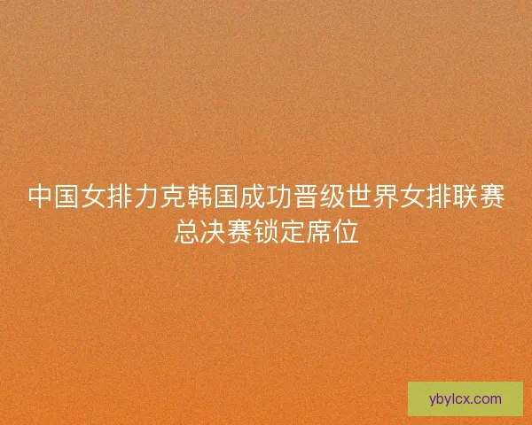 中国女排力克韩国成功晋级世界女排联赛总决赛锁定席位