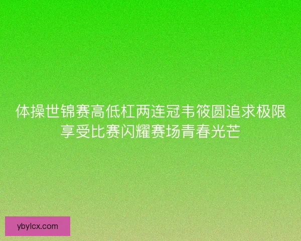 体操世锦赛高低杠两连冠韦筱圆追求极限享受比赛闪耀赛场青春光芒