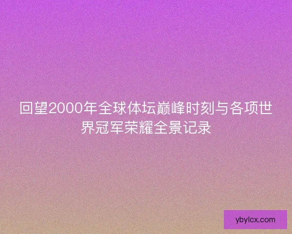 回望2000年全球体坛巅峰时刻与各项世界冠军荣耀全景记录
