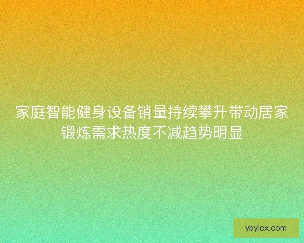 家庭智能健身设备销量持续攀升带动居家锻炼需求热度不减趋势明显 家庭智能健身设备销量持续攀升带动居家锻炼需求热度不减趋势明显