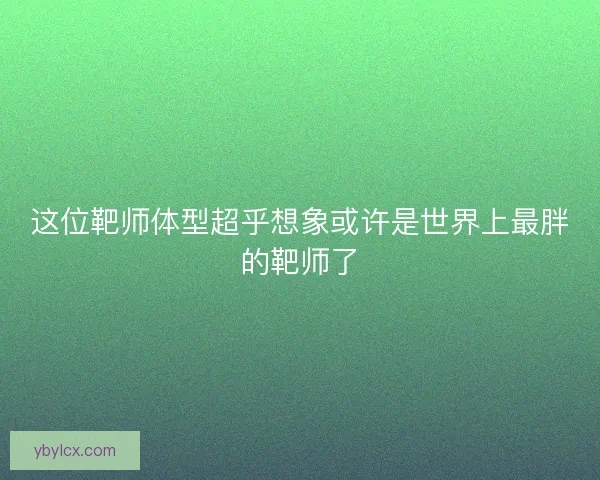 这位靶师体型超乎想象或许是世界上最胖的靶师了