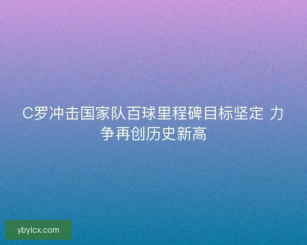 C罗冲击国家队百球里程碑目标坚定 力争再创历史新高