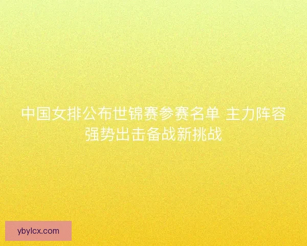中国女排公布世锦赛参赛名单 主力阵容强势出击备战新挑战