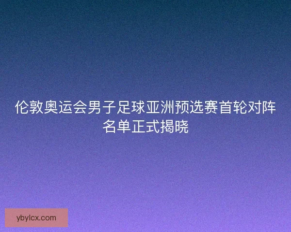 伦敦奥运会男子足球亚洲预选赛首轮对阵名单正式揭晓