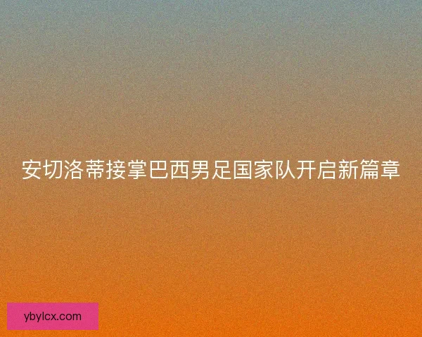 安切洛蒂接掌巴西男足国家队开启新篇章