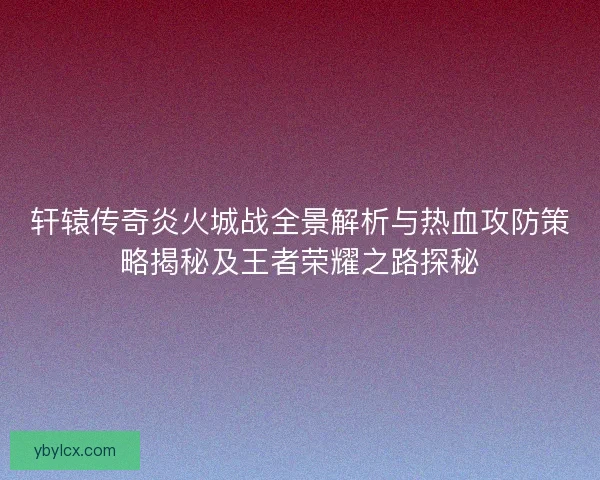 轩辕传奇炎火城战全景解析与热血攻防策略揭秘及王者荣耀之路探秘