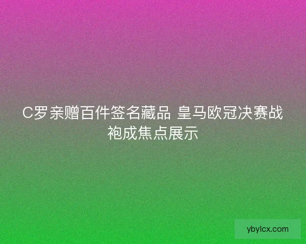 C罗亲赠百件签名藏品 皇马欧冠决赛战袍成焦点展示