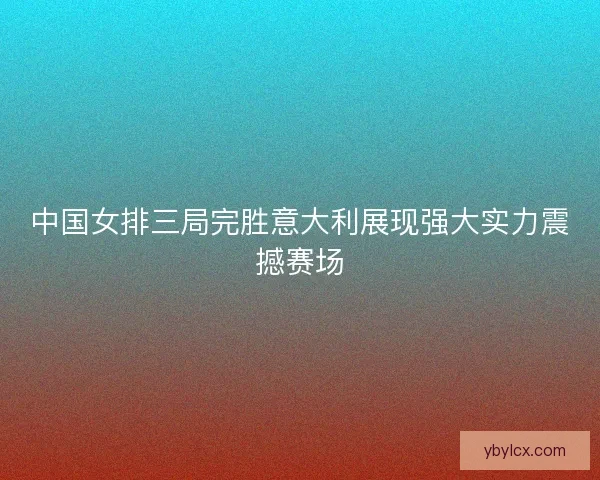 中国女排三局完胜意大利展现强大实力震撼赛场