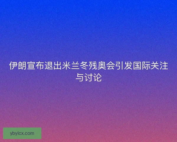 伊朗宣布退出米兰冬残奥会引发国际关注与讨论