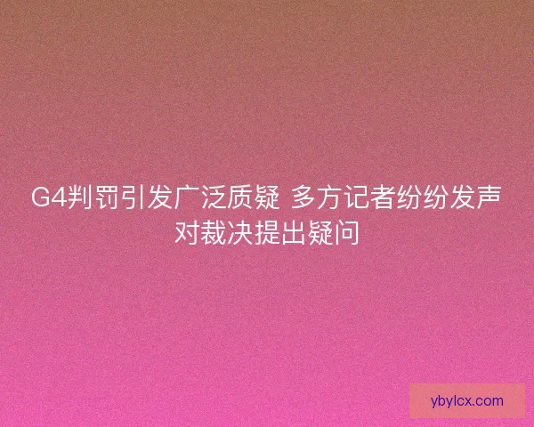 G4判罚引发广泛质疑 多方记者纷纷发声对裁决提出疑问 G4判罚引发广泛质疑 多方记者纷纷发声对裁决提出疑问